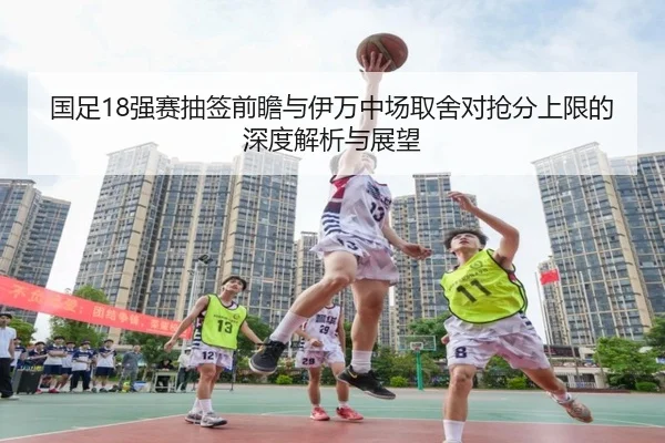 国足18强赛抽签前瞻与伊万中场取舍对抢分上限的深度解析与展望